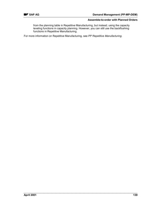 SAP AG Demand Management (PP-MP-DEM)
Assemble-to-order with Planned Orders
April 2001 139
from the planning table in Repetitive Manufacturing, but instead, using the capacity
leveling functions in capacity planning. However, you can still use the backflushing
functions in Repetitive Manufacturing.
For more information on Repetitive Manufacturing, see PP Repetitive Manufacturing.
 