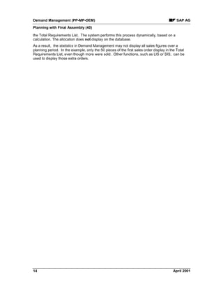 Demand Management (PP-MP-DEM) SAP AG
Planning with Final Assembly (40)
14 April 2001
the Total Requirements List. The system performs this process dynamically, based on a
calculation. The allocation does not display on the database.
As a result, the statistics in Demand Management may not display all sales figures over a
planning period. In the example, only the 50 pieces of the first sales order display in the Total
Requirements List, even though more were sold. Other functions, such as LIS or SIS, can be
used to display those extra orders.
 
