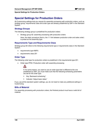 Demand Management (PP-MP-DEM) SAP AG
Special Settings for Production Orders
140 April 2001
Special Settings for Production Orders
All Customizing settings that you require for assembly processing with production orders, such as
strategy group, requirements class and order type are already predefined by SAP in the Standard
System.
Strategy Groups
The following strategy group is predefined for production orders:
· Strategy group 82: assembly processing with production orders
Here, the static procedure (that is, the 1:1 link between production order and sales order)
is preset as the assembly type.
Requirements Type and Requirements Class
Strategy group 82 refers to the following requirements type or requirements class in the Standard
System.
· requirements type KMFA
· requirements class 201
Order Type
The following order type for production orders is predefined in the requirements type 201:
· Order type PP04: Production order with assembly processing
If, for some reason, you want to use an order type that is different to the one
predefined by SAP, you must make sure that the following scheduling parameters
are set for the order type:
§ Key ‘Backward scheduling’’
§ Indicator ‘Adjust basic dates’’
If you use all the standard system settings, you do not need to make any additional settings in
Customizing:
Bills of Material
For assembly processing with production orders, the finished product must have a valid bill of
material.
 