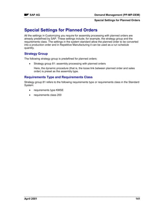 SAP AG Demand Management (PP-MP-DEM)
Special Settings for Planned Orders
April 2001 141
Special Settings for Planned Orders
All the settings in Customizing you require for assembly processing with planned orders are
already predefined by SAP. These settings include, for example, the strategy group and the
requirements class. The settings in the system standard allow the planned order to be converted
into a production order and in Repetitive Manufacturing it can be used as a run schedule
quantity.
Strategy Group
The following strategy group is predefined for planned orders:
· Strategy group 81: assembly processing with planned orders
Here, the dynamic procedure (that is, the loose link between planned order and sales
order) is preset as the assembly type.
Requirements Type and Requirements Class
Strategy group 81 refers to the following requirements type or requirements class in the Standard
System:
· requirements type KMSE
· requirements class 200
 
