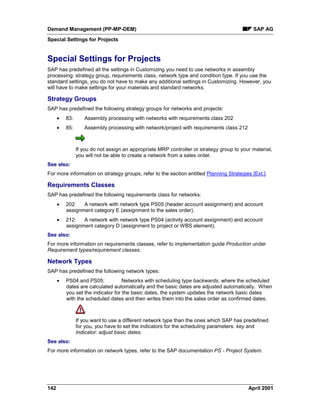 Demand Management (PP-MP-DEM) SAP AG
Special Settings for Projects
142 April 2001
Special Settings for Projects
SAP has predefined all the settings in Customizing you need to use networks in assembly
processing: strategy group, requirements class, network type and condition type. If you use the
standard settings, you do not have to make any additional settings in Customizing. However, you
will have to make settings for your materials and standard networks.
Strategy Groups
SAP has predefined the following strategy groups for networks and projects:
· 83: Assembly processing with networks with requirements class 202
· 85: Assembly processing with network/project with requirements class 212
If you do not assign an appropriate MRP controller or strategy group to your material,
you will not be able to create a network from a sales order.
See also:
For more information on strategy groups, refer to the section entitled Planning Strategies [Ext.].
Requirements Classes
SAP has predefined the following requirements class for networks:
· 202: A network with network type PS05 (header account assignment) and account
assignment category E (assignment to the sales order).
· 212: A network with network type PS04 (activity account assignment) and account
assignment category D (assignment to project or WBS element).
See also:
For more information on requirements classes, refer to implementation guide Production under
Requirement types/requirement classes.
Network Types
SAP has predefined the following network types:
· PS04 and PS05: Networks with scheduling type backwards, where the scheduled
dates are calculated automatically and the basic dates are adjusted automatically. When
you set the indicator for the basic dates, the system updates the network basic dates
with the scheduled dates and then writes them into the sales order as confirmed dates.
If you want to use a different network type than the ones which SAP has predefined
for you, you have to set the indicators for the scheduling parameters: key and
Indicator: adjust basic dates.
See also:
For more information on network types, refer to the SAP documentation PS - Project System.
 