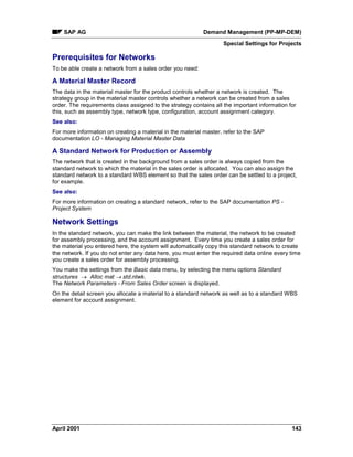 SAP AG Demand Management (PP-MP-DEM)
Special Settings for Projects
April 2001 143
Prerequisites for Networks
To be able create a network from a sales order you need:
A Material Master Record
The data in the material master for the product controls whether a network is created. The
strategy group in the material master controls whether a network can be created from a sales
order. The requirements class assigned to the strategy contains all the important information for
this, such as assembly type, network type, configuration, account assignment category.
See also:
For more information on creating a material in the material master, refer to the SAP
documentation LO - Managing Material Master Data
A Standard Network for Production or Assembly
The network that is created in the background from a sales order is always copied from the
standard network to which the material in the sales order is allocated. You can also assign the
standard network to a standard WBS element so that the sales order can be settled to a project,
for example.
See also:
For more information on creating a standard network, refer to the SAP documentation PS -
Project System
Network Settings
In the standard network, you can make the link between the material, the network to be created
for assembly processing, and the account assignment. Every time you create a sales order for
the material you entered here, the system will automatically copy this standard network to create
the network. If you do not enter any data here, you must enter the required data online every time
you create a sales order for assembly processing.
You make the settings from the Basic data menu, by selecting the menu options Standard
structures ® Alloc mat ® std.ntwk.
The Network Parameters - From Sales Order screen is displayed.
On the detail screen you allocate a material to a standard network as well as to a standard WBS
element for account assignment.
 