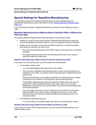 Demand Management (PP-MP-DEM) SAP AG
Special Settings for Repetitive Manufacturing
144 April 2001
Special Settings for Repetitive Manufacturing
For assembly processing with Repetitive Manufacturing, the same strategy group and
requirements type/class are used as described in section Special Settings for Planned Orders
[Page 141].
If you use the planning table in Repetitive Manufacturing, there are more settings you have to
make.
Repetitive Manufacturing for Make-to-Order Production With or Without the
Planning Table
The special settings for Repetitive Manufacturing depend on the following criteria:
· whether you want to use the planning table in Repetitive Manufacturing to assign the
production quantities to production lines or to carry out capacity planning, for example
· whether you do not want to use the planning table to plan the run schedule quantities
and instead, for example, you want to use:
- the current stock/requirements list from MRP to gain an overview of the run schedule
quantities
- the capacity leveling functions from the stock/requirements list or from capacity
planning to adjust the master plan.
Repetitive Manufacturing for Make-to-Order Production with Planning Table
If you want to use the planning table, you must maintain the following data:
· In the material master record:
- You must allow Repetitive Manufacturing for the material.
- You must enter a Repetitive Manufacturing profile. Various control parameters are
contained in this profile, for example, for the movement types in backflushing and for
posting costs.
We recommend that you use a profile for which the cost collector has to be created
manually as a cost collector is not required for make-to-order production.
The Repetitive Manufacturing profile also determines whether the costs are to be
posted with or without activities (machine costs, labor costs, and so on) when
backflushing. If you decide to post with activities, they are then automatically posted
with the final backflush.
- You must create a production version containing the data relevant for production -
alternative BOM, group, group counter, production line, and so on. If you work
without routings, you must enter at least the BOM and the production line in the
production version.
· In the Repetitive Manufacturing menu:
- You must create a run schedule header with reference to the production version.
Repetitive Manufacturing for Make-to-Order Without the Planning Table
If you choose not to work with the planning table, you must make the following settings in the
material master record:
 