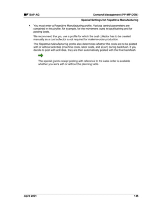 SAP AG Demand Management (PP-MP-DEM)
Special Settings for Repetitive Manufacturing
April 2001 145
· You must enter a Repetitive Manufacturing profile. Various control parameters are
contained in this profile, for example, for the movement types in backflushing and for
posting costs.
We recommend that you use a profile for which the cost collector has to be created
manually as a cost collector is not required for make-to-order production.
The Repetitive Manufacturing profile also determines whether the costs are to be posted
with or without activities (machine costs, labor costs, and so on) during backflush. If you
decide to post with activities, they are then automatically posted with the final backflush.
The special goods receipt posting with reference to the sales order is available
whether you work with or without the planning table.
 