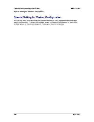 Demand Management (PP-MP-DEM) SAP AG
Special Setting for Variant Configuration
146 April 2001
Special Setting for Variant Configuration
You can use each of the available procurement elements to carry out assemble-to-order with
variant configuration. To do so, you must set variant configuarion to Obligatory for each of the
strategy groups or planning strategies in the assigned requirements class.
 