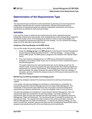 SAP AG Demand Management (PP-MP-DEM)
Determination of the Requirements Type
April 2001 149
Determination of the Requirements Type
Use
The requirements type contains the control parameters for planning and consuming planned
independent requirements and customer requirements. Different requirements types or
combinations of requirements types from planned independent requirements and customer
requirements are defined for each planning strategy.
Activities
If you want the system to determine the requirements type when creating the planned
independent requirements automatically, enter strategy groups for the corresponding materials in
the material master record. If the strategy group allows a number of planning strategies, the
system proposes the requirements type from the main strategy. You can overwrite this strategy
using one of the alternative requirements types.
Assigning a Planning Strategy via the MRP Group
You can also assign the planning strategy via the MRP group.
1. Assign the strategy group to the MRP group (in Customizing for Demand Management,
choose Planned Independent Requirements ® Planning Strategy ® Assign strategy
group to MRP group). The MRP group is assigned to the material in the material master
record.
2. If you have entered a strategy group or an MRP group containing the appropriate
strategies in the material master record, you do not have to enter a requirements type in
Demand Management.
The system determines the valid requirements type via the strategy group from the
material master record and proposes this type automatically when creating independent
requirements (or customer requirements). If the strategy group contains more than one
planning strategy, the system proposes the requirements type of the main strategy. If
necessary, you can overwrite this proposal using one of the requirements types from the
alternative strategies.
Maintaining and defining strategies and strategy groups
The planning strategies represent the business procedures for planning and producing a
material.
In the system, the planning strategies are recorded in Customizing by a combination of
requirements types from Demand Management and from Sales Order Management. This
combination of requirements types determines the consumption of planned independent
requirements by customer requirements, or how the availability check is to be carried out.
The planning strategies are maintained in Customizing for Demand Management. Here, the
requirements types are combined for the planning strategy. Technically speaking, the
requirements types are texts that represent the planning strategy in the application (Demand
Management, Sales and Distribution). The requirements type is controlled by another key - the
requirements class. The requirements class contains all the control parameters required for
Demand Management and Sales and Distribution. To maintain the planning strategy, you only
have to combine the necessary requirements types and the corresponding requirements class is
assigned automatically along with all the accompanying control parameters.
 