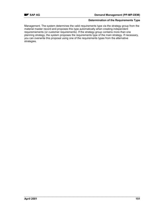 SAP AG Demand Management (PP-MP-DEM)
Determination of the Requirements Type
April 2001 151
Management. The system determines the valid requirements type via the strategy group from the
material master record and proposes this type automatically when creating independent
requiremements (or customer requirements). If the strategy group contains more than one
planning strategy, the system proposes the requirements type of the main strategy. If necessary,
you can overwrite this proposal using one of the requirements types from the alternative
strategies.
 