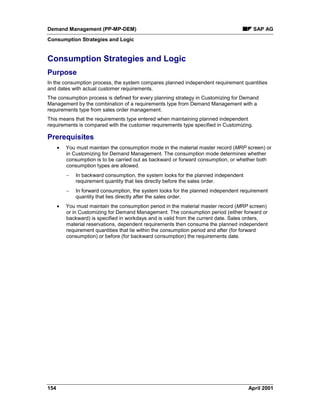 Demand Management (PP-MP-DEM) SAP AG
Consumption Strategies and Logic
154 April 2001
Consumption Strategies and Logic
Purpose
In the consumption process, the system compares planned independent requirement quantities
and dates with actual customer requirements.
The consumption process is defined for every planning strategy in Customizing for Demand
Management by the combination of a requirements type from Demand Management with a
requirements type from sales order management.
This means that the requirements type entered when maintaining planned independent
requirements is compared with the customer requirements type specified in Customizing.
Prerequisites
· You must maintain the consumption mode in the material master record (MRP screen) or
in Customizing for Demand Management. The consumption mode determines whether
consumption is to be carried out as backward or forward consumption, or whether both
consumption types are allowed.
- In backward consumption, the system looks for the planned independent
requirement quantity that lies directly before the sales order.
- In forward consumption, the system looks for the planned independent requirement
quantity that lies directly after the sales order.
· You must maintain the consumption period in the material master record (MRP screen)
or in Customizing for Demand Management. The consumption period (either forward or
backward) is specified in workdays and is valid from the current date. Sales orders,
material reservations, dependent requirements then consume the planned independent
requirement quantities that lie within the consumption period and after (for forward
consumption) or before (for backward consumption) the requirements date.
 