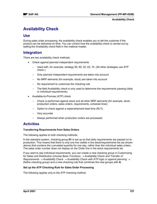 SAP AG Demand Management (PP-MP-DEM)
Availability Check
April 2001 157
Availability Check
Use
During sales order processing, the availability check enables you to tell the customer if the
product can be delivered on time. You can control how the availability check is carried out by
setting the Availability check field in the material master.
Integration
There are two availability check methods:
· Check against planned independent requirements
- Used with, for example, strategy 50, 60, 52, 63, 74. (All other strategies use ATP
check.)
- Only planned independent requirements are taken into account
- No MRP elements (for example, stock) are taken into account
- No requirement to customize the checking rule
- The field Availability check is only used to determine the requirements passing (daily
or individual requirements)
· Available-to-Promise (ATP) check
- Check is performed against stock and all other MRP elements (for example, stock,
production orders, sales orders, requirements, schedule lines)
- Option to check against a replenishement lead time (RLT).
- Very accurate
- Always performed when production orders are processed.
Activities
Transferring Requirements from Sales Orders
The following applies to both checking methods:
In the standard system, checking group 01 is set up so that daily requirements are passed on to
production. This means that there is only one line visible in the stock/requirements list (as shown
above) that contains the cumulated quantity for one day, rather than the individual sales orders.
The sales order number does not display on the Order line in the stock requirements list.
If you want to see individual requirements, you can create a new checking group in Customizing
for Sales and Distribution (choose Basic Functions ® Availability Check and Transfer of
Requirements ® Availability Check ® Availability Check with ATP logic or against planning ®
Define checking group) and a new checking rule that combines the new groups with A.
Set up the ATP Checking Rule for Sales Order Processing
The following applies only to the ATP checking method:
 