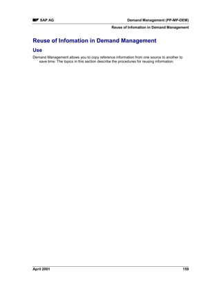 SAP AG Demand Management (PP-MP-DEM)
Reuse of Infomation in Demand Management
April 2001 159
Reuse of Infomation in Demand Management
Use
Demand Management allows you to copy reference information from one source to another to
save time. The topics in this section describe the procedures for reusing information.
 