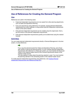 Demand Management (PP-MP-DEM) SAP AG
Use of References for Creating the Demand Program
160 April 2001
Use of References for Creating the Demand Program
Use
References are useful in the following cases:
· If planned independent requirements are to be copied from other planning departments
such as Sales and Operations Planning
· If you can save time by using references, for example, copying planned independent
requirements from other materials or using another planned independent requirements
version of the same material
· If the planned independent requirement can be created using the original plan, that is,
the first version of the planned independent requirements
· If the planned independent requirements quantity can be determined using the material
forecast
Activities
You can create planned independent requirements directly in Demand Management in the item
screen, or using references.
If you copy the planned results from Sales and Operations Planning, and a fiscal
year variant is used as the planning period, or if you maintain planned independent
requirements with reference to a fiscal year variant, you must maintain the fiscal year
variant in the material master record (in the Forecast requirements section of teh
material master record).
This also applies to cases where the planning calendar is used. You must maintain
the planning calendar in the Scheduling section of the material master record.
To create planned independent requirements using references, see Creating Planned
Independent Requirements with Reference [Page 201].
 