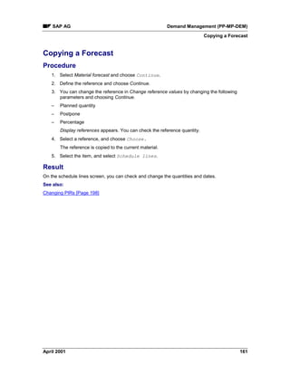SAP AG Demand Management (PP-MP-DEM)
Copying a Forecast
April 2001 161
Copying a Forecast
Procedure
1. Select Material forecast and choose Continue.
2. Define the reference and choose Continue.
3. You can change the reference in Change reference values by changing the following
parameters and choosing Continue.
– Planned quantity
– Postpone
– Percentage
Display references appears. You can check the reference quantity.
4. Select a reference, and choose Choose.
The reference is copied to the current material.
5. Select the item, and select Schedule lines.
Result
On the schedule lines screen, you can check and change the quantities and dates.
See also:
Changing PIRs [Page 198]
 