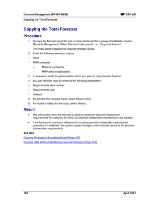 Demand Management (PP-MP-DEM) SAP AG
Copying the Total Forecast
162 April 2001
Copying the Total Forecast
Procedure
1. To copy the forecast result for one or more plants and for a group of materials, choose
Demand Management. Select Planned indep.reqmts ® Copy total forecast.
The initial screen appears for copying forecast values.
2. Enter the following selection criteria:
– Plant
– MRP controller
– Material number(s)
– MRP area (if applicable)
3. If necessary, enter the period within which you want to copy the total forecast.
4. You can limit the copy by entering the following parameters:
– Requirements plan number
– Requirements type
– Version
5. To activate the forecast result, select Reqmt active.
6. To record a history for the copy, select History.
Result
· The information from the forecast is used to create the planned independent
requirements for materials for which no planned independent requirements are created.
· If the forecast is used as a reference for creating planned independent requirement
quantities for materials, the system copies changes in the forecast values to the planned
independent requirements.
See also
Copying Forecast in Simulation Mode [Page 163]
Copying Data Without Monitoring Forecast Changes [Page 169]
 