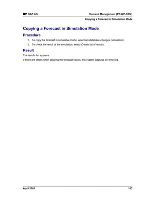 SAP AG Demand Management (PP-MP-DEM)
Copying a Forecast in Simulation Mode
April 2001 163
Copying a Forecast in Simulation Mode
Procedure
1. To copy the forecast in simulative mode, select No database changes (simulation).
2. To check the result of the simulation, select Create list of results.
Result
The results list appears.
If there are errors when copying the forecast values, the system displays an error log.
 