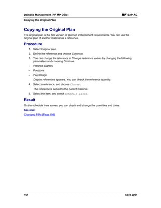 Demand Management (PP-MP-DEM) SAP AG
Copying the Original Plan
164 April 2001
Copying the Original Plan
The original plan is the first version of planned independent requirements. You can use the
original plan of another material as a reference.
Procedure
1. Select Original plan.
2. Define the reference and choose Continue.
3. You can change the reference in Change reference values by changing the following
parameters and choosing Continue.
– Planned quantity
– Postpone
– Percentage
Display references appears. You can check the reference quantity.
4. Select a reference, and choose Choose.
The reference is copied to the current material.
5. Select the item, and select Schedule lines.
Result
On the schedule lines screen, you can check and change the quantities and dates.
See also:
Changing PIRs [Page 198]
 