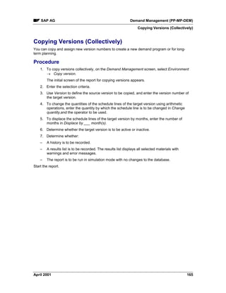 SAP AG Demand Management (PP-MP-DEM)
Copying Versions (Collectively)
April 2001 165
Copying Versions (Collectively)
You can copy and assign new version numbers to create a new demand program or for long-
term planning.
Procedure
1. To copy versions collectively, on the Demand Management screen, select Environment
® Copy version.
The initial screen of the report for copying versions appears.
2. Enter the selection criteria.
3. Use Version to define the source version to be copied, and enter the version number of
the target version.
4. To change the quantities of the schedule lines of the target version using arithmetic
operations, enter the quantity by which the schedule line is to be changed in Change
quantity,and the operator to be used.
5. To displace the schedule lines of the target version by months, enter the number of
months in Displace by ___ month(s).
6. Determine whether the target version is to be active or inactive.
7. Determine whether:
– A history is to be recorded.
– A results list is to be recorded. The results list displays all selected materials with
warnings and error messages.
– The report is to be run in simulation mode with no changes to the database.
Start the report.
 