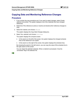 Demand Management (PP-MP-DEM) SAP AG
Copying Data and Monitoring Reference Changes
166 April 2001
Copying Data and Monitoring Reference Changes
Procedure
1. If you monitor the copy procedure and, if you want to select changes, select Create
selection list (online). The system displays a list of the materials that have changed
references.
2. Determine if the reference is active or inactive and decide which reference changes to
copy.
3. Select the material, and choose Choose.
The system displays the Copy Data Changes dialog box.
4. Select Yes, selected, and choose Continue.
The system displays the compare screen.
· In the column on the left of the screen, the system displays the changed schedule
lines of the reference to be copied.
· In the column on the right of the screen, the system displays the schedule lines.
By choosing the period in the left column, you can copy the value of the schedule line to
the right column of the screen.
You can check the selected materials. When a material is processed, it has the
“processed” flag in the selection list.
 