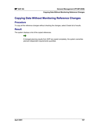 SAP AG Demand Management (PP-MP-DEM)
Copying Data Without Monitoring Reference Changes
April 2001 167
Copying Data Without Monitoring Reference Changes
Procedure
To copy all the reference changes without checking the changes, select Create list of results.
Result
The system displays a list of the copied references.
If changed planning results from SOP are copied completely, the system overwrites
planned independent requirements quantities.
 