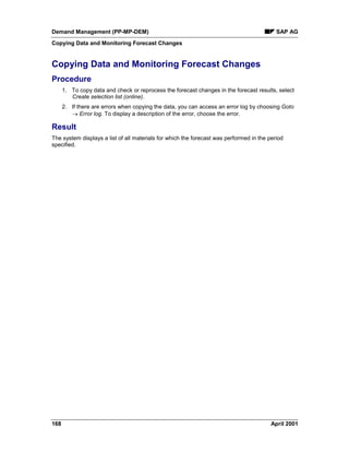 Demand Management (PP-MP-DEM) SAP AG
Copying Data and Monitoring Forecast Changes
168 April 2001
Copying Data and Monitoring Forecast Changes
Procedure
1. To copy data and check or reprocess the forecast changes in the forecast results, select
Create selection list (online).
2. If there are errors when copying the data, you can access an error log by choosing Goto
® Error log. To display a description of the error, choose the error.
Result
The system displays a list of all materials for which the forecast was performed in the period
specified.
 