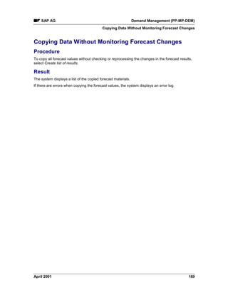 SAP AG Demand Management (PP-MP-DEM)
Copying Data Without Monitoring Forecast Changes
April 2001 169
Copying Data Without Monitoring Forecast Changes
Procedure
To copy all forecast values without checking or reprocessing the changes in the forecast results,
select Create list of results.
Result
The system displays a list of the copied forecast materials.
If there are errors when copying the forecast values, the system displays an error log.
 