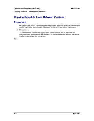 Demand Management (PP-MP-DEM) SAP AG
Copying Schedule Lines Between Versions
170 April 2001
Copying Schedule Lines Between Versions
Procedure
1. On the left-hand side of the Compare Versions screen, select the schedule lines that you
want to copy to the current version (displayed on the right-hand side of the screen).
2. Choose Copy.
All schedule lines selected are copied to the current version, that is, the dates and
quantities of the schedule lines are created or, if the current version contains a schedule
line for the same date, it is overwritten.
Save.
 