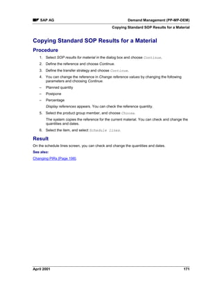SAP AG Demand Management (PP-MP-DEM)
Copying Standard SOP Results for a Material
April 2001 171
Copying Standard SOP Results for a Material
Procedure
1. Select SOP results for material in the dialog box and choose Continue.
2. Define the reference and choose Continue.
3. Define the transfer strategy and choose Continue.
4. You can change the reference in Change reference values by changing the following
parameters and choosing Continue.
– Planned quantity
– Postpone
– Percentage
Display references appears. You can check the reference quantity.
5. Select the product group member, and choose Choose.
The system copies the reference for the current material. You can check and change the
quantities and dates.
6. Select the item, and select Schedule lines.
Result
On the schedule lines screen, you can check and change the quantities and dates.
See also:
Changing PIRs [Page 198].
 