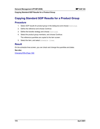 Demand Management (PP-MP-DEM) SAP AG
Copying Standard SOP Results for a Product Group
172 April 2001
Copying Standard SOP Results for a Product Group
Procedure
1. Select SOP results for product group in the dialog box and choose Continue.
2. Define the reference and choose Continue.
3. Define the transfer strategy and choose Continue.
4. Select the product group members, and choose Continue.
The reference quantities are copied to the item screen.
5. Select the item, and select Schedule lines.
Result
On the schedule lines screen, you can check and change the quantities and dates.
See also
Changing PIRs [Page 198]
 