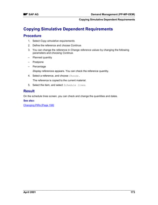 SAP AG Demand Management (PP-MP-DEM)
Copying Simulative Dependent Requirements
April 2001 173
Copying Simulative Dependent Requirements
Procedure
1. Select Copy simulative requirements.
2. Define the reference and choose Continue.
3. You can change the reference in Change reference values by changing the following
parameters and choosing Continue.
– Planned quantity
– Postpone
– Percentage
Display references appears. You can check the reference quantity.
4. Select a reference, and choose Choose.
The reference is copied to the current material.
5. Select the item, and select Schedule lines.
Result
On the schedule lines screen, you can check and change the quantities and dates.
See also:
Changing PIRs [Page 198]
 