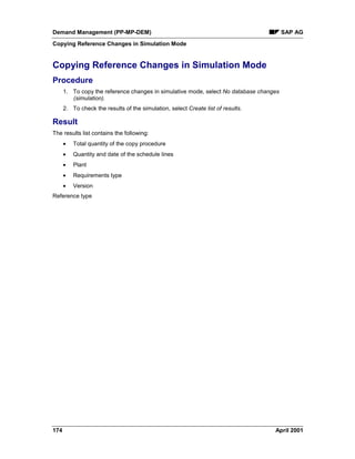 Demand Management (PP-MP-DEM) SAP AG
Copying Reference Changes in Simulation Mode
174 April 2001
Copying Reference Changes in Simulation Mode
Procedure
1. To copy the reference changes in simulative mode, select No database changes
(simulation).
2. To check the results of the simulation, select Create list of results.
Result
The results list contains the following:
· Total quantity of the copy procedure
· Quantity and date of the schedule lines
· Plant
· Requirements type
· Version
Reference type
 