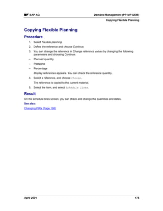 SAP AG Demand Management (PP-MP-DEM)
Copying Flexible Planning
April 2001 175
Copying Flexible Planning
Procedure
1. Select Flexible planning.
2. Define the reference and choose Continue.
3. You can change the reference in Change reference values by changing the following
parameters and choosing Continue.
– Planned quantity
– Postpone
– Percentage
Display references appears. You can check the reference quantity.
4. Select a reference, and choose Choose.
The reference is copied to the current material.
5. Select the item, and select Schedule lines.
Result
On the schedule lines screen, you can check and change the quantities and dates.
See also:
Changing PIRs [Page 198]
 