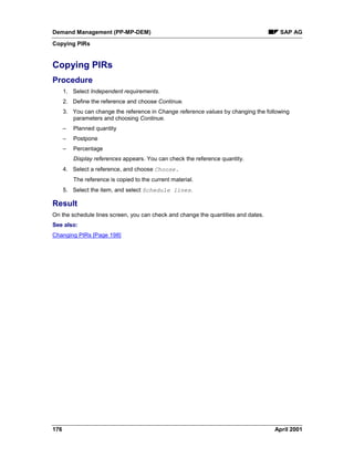 Demand Management (PP-MP-DEM) SAP AG
Copying PIRs
176 April 2001
Copying PIRs
Procedure
1. Select Independent requirements.
2. Define the reference and choose Continue.
3. You can change the reference in Change reference values by changing the following
parameters and choosing Continue.
– Planned quantity
– Postpone
– Percentage
Display references appears. You can check the reference quantity.
4. Select a reference, and choose Choose.
The reference is copied to the current material.
5. Select the item, and select Schedule lines.
Result
On the schedule lines screen, you can check and change the quantities and dates.
See also:
Changing PIRs [Page 198]
 