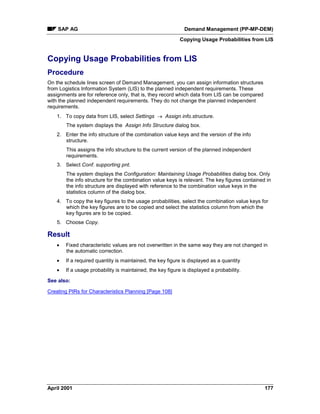 SAP AG Demand Management (PP-MP-DEM)
Copying Usage Probabilities from LIS
April 2001 177
Copying Usage Probabilities from LIS
Procedure
On the schedule lines screen of Demand Management, you can assign information structures
from Logistics Information System (LIS) to the planned independent requirements. These
assignments are for reference only, that is, they record which data from LIS can be compared
with the planned independent requirements. They do not change the planned independent
requirements.
1. To copy data from LIS, select Settings ® Assign info.structure.
The system displays the Assign Info Structure dialog box.
2. Enter the info structure of the combination value keys and the version of the info
structure.
This assigns the info structure to the current version of the planned independent
requirements.
3. Select Conf. supporting pnt.
The system displays the Configuration: Maintaining Usage Probabilities dialog box. Only
the info structure for the combination value keys is relevant. The key figures contained in
the info structure are displayed with reference to the combination value keys in the
statistics column of the dialog box.
4. To copy the key figures to the usage probabilities, select the combination value keys for
which the key figures are to be copied and select the statistics column from which the
key figures are to be copied.
5. Choose Copy.
Result
· Fixed characteristic values are not overwritten in the same way they are not changed in
the automatic correction.
· If a required quantity is maintained, the key figure is displayed as a quantity
· If a usage probability is maintained, the key figure is displayed a probability.
See also:
Creating PIRs for Characteristics Planning [Page 108]
 