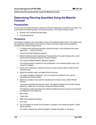 Demand Management (PP-MP-DEM) SAP AG
Determining Planning Quantities Using the Material Forecast
178 April 2001
Determining Planning Quantities Using the Material
Forecast
Prerequisites
You can use the material forecast to determine planned independent requirement quantities. You
must maintain the following data in the forecast screens in the material master record:
· Number of the required forecast values
· Forecast periodicity
Procedure
The forecast is based on the consumption values in the material master record. The system uses
the periodicity of the forecast values and the number of forecast values to be calculated as
recorded in the material master record.
1. To determine the planning quantities using the forecast, on the schedule lines screen,
select Edit ® Execute forecast.
The Forecast Date dialog box appears.
2. Select the forecast date. Depending on the periodicity, the system displays the current
period and the subsequent period. Choose Continue.
The Forecast: Model Selection dialog box appears.
The forecast period is copied from the specification in the material master record, and
cannot be changed.
3. Check and, if necessary, change this period by using historical data to determine the
forecast values.
4. Select the forecast model, and select Perform forecast.
The system displays a dialog box. You can choose the procedure to be used for
calculating the forecast values.
5. Select the procedure to be used for calculating the forecast values. Select Perform
forecast.
The system calculates the forecast values. The systems displays the Forecast: Results
dialog box. Check and, if necessary, change the forecast values.
The following model parameters and criteria for determining the accuracy of the forecast
are displayed in this dialog box:
– Basic value
– Trend value
– MAD (mean absolute deviation)
– Error total
6. You can display the results of the forecast in a graphic, and change the graphic. Select
Interac.graphics.
The system displays the interactive graphic. Change the graphic, if necessary.
 