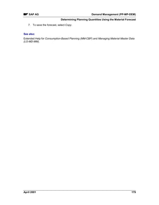 SAP AG Demand Management (PP-MP-DEM)
Determining Planning Quantities Using the Material Forecast
April 2001 179
7. To save the forecast, select Copy.
See also:
Extended Help for Consumption-Based Planning (MM-CBP) and Managing Material Master Data
(LO-MD-MM).
 