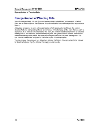 Demand Management (PP-MP-DEM) SAP AG
Reorganization of Planning Data
180 April 2001
Reorganization of Planning Data
With the reorganization function, you can delete planned independent requirements for which
there are no sales orders in the database. You can delete the planned independent requirements
history.
A key date is required to carry out reorganization which is calculated as follows: the system
checks whether a reorganizing interval is maintained in Customizing for the plant that you want to
reorganize. If an interval is maintained for this plant, the system uses this information to calculate
the key date. If no interval is maintained for this plant, the system checks whether intervals are
maintained for any other plants, and selects the largest interval to calculate the key date. You
can change the key date proposed in the initial screen for reorganization.
You can change the proposed key date when deleting the history. You can set a shorter interval
for deleting histories than for deleting the requirements records.
 