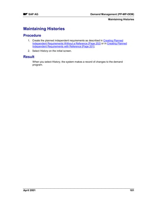 SAP AG Demand Management (PP-MP-DEM)
Maintaining Histories
April 2001 181
Maintaining Histories
Procedure
1. Create the planned independent requirements as described in Creating Planned
Independent Requirements Without a Reference [Page 202] or in Creating Planned
Independent Requirements with Reference [Page 201].
2. Select History on the initial screen.
Result
When you select History, the system makes a record of changes to the demand
program.
 