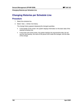 Demand Management (PP-MP-DEM) SAP AG
Changing Histories per Schedule Line
182 April 2001
Changing Histories per Schedule Line
Procedure
1. Select the schedule line.
2. Select Goto ® Sched. line history.
The change history appears displaying the changed quantities.
· In the header of the screen, the system displays information on the basic data of the
selected schedule line.
· In the lower part of the screen, the system displays the requirements date, the old
and the new quantity, the name of the person who made the changes, and the date
of the change.
 