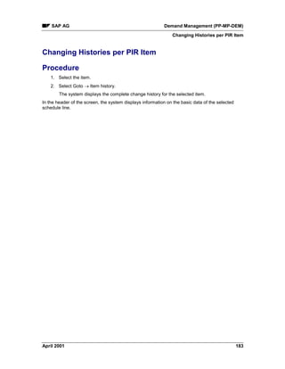 SAP AG Demand Management (PP-MP-DEM)
Changing Histories per PIR Item
April 2001 183
Changing Histories per PIR Item
Procedure
1. Select the item.
2. Select Goto ® Item history.
The system displays the complete change history for the selected item.
In the header of the screen, the system displays information on the basic data of the selected
schedule line.
 