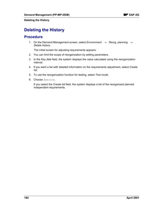 Demand Management (PP-MP-DEM) SAP AG
Deleting the History
184 April 2001
Deleting the History
Procedure
1. On the Demand Management screen, select Environment ® Reorg. planning ®
Delete history.
The initial screen for adjusting requirements appears.
2. You can limit the scope of reorganization by setting parameters.
3. In the Key date field, the system displays the value calculated using the reorganization
interval.
4. If you want a list with detailed information on the requirements adjustment, select Create
list.
5. To use the reorganization function for testing, select Test mode.
6. Choose Execute.
If you select the Create list field, the system displays a list of the reorganized planned
independent requirements.
 