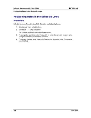 Demand Management (PP-MP-DEM) SAP AG
Postponing Dates in the Schedule Lines
186 April 2001
Postponing Dates in the Schedule Lines
Procedure
Select a number of months by which the dates are to be displaced.
1. Select one or more schedule lines.
2. Select Edit ® Chge sched.line.
The Change Schedule Lines dialog box appears.
3. To change the quantities, enter the quantity by which the schedule lines are to be
changed, and select the arithmetic operation.
4. To displace the date, enter the appropriate number of months in the Postpone by __
month(s) field.
 