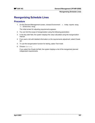 SAP AG Demand Management (PP-MP-DEM)
Reorganizing Schedule Lines
April 2001 187
Reorganizing Schedule Lines
Procedure
1. On the Demand Management screen, choose Environment ® Indep. reqmts: reorg.
® Sched.lines: reorg.
The initial screen for adjusting requirements appears.
2. You can limit the scope of reorganization using the following parameters:
3. In the Key date field, the system displays the value calculated using the reorganization
interval.
4. If you want a list with detailed information on the requirements adjustment, select Create
list.
5. To use the reorganization function for testing, select Test mode.
6. Choose Execute.
If you select the Create list field, the system displays a list of the reorganized planned
independent requirements.
 