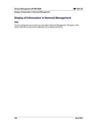 Demand Management (PP-MP-DEM) SAP AG
Display of Information in Demand Management
188 April 2001
Display of Information in Demand Management
Use
You can change the way in which you view data in Demand Management. The topics in this
section describe the procedures regarding how to display information.
 