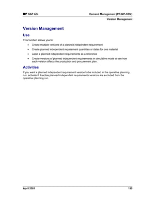 SAP AG Demand Management (PP-MP-DEM)
Version Management
April 2001 189
Version Management
Use
This function allows you to:
· Create multiple versions of a planned independent requirement
· Create planned independent requirement quantities or dates for one material
· Label a planned independent requirements as a reference
· Create versions of planned independent requirements in simulative mode to see how
each version affects the production and procurement plan.
Activities
If you want a planned independent requirement version to be included in the operative planning
run, activate it. Inactive planned independent requirements versions are excluded from the
operative planning run.
 