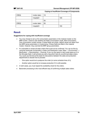 SAP AG Demand Management (PP-MP-DEM)
Coping w/ Insufficient Coverage of Components
April 2001 19
CREQ <order date> 10
<reqdat2> 100
65
CREQ <order date> 65
<reqdat3> 100
Result
Suggestions for coping with insufficient coverage
· You may choose to set up the consumption parameters in the material master on the
MRP screen. Check to see whether the fields Consumption mode, Bwd consumption,
Fwd consumption contain entries. If these fields are empty, default values are taken from
the MRP group parameters in Customizing. If these fields are filled in the material
master, however, they override the MRP group parameters.
· It is advisable to review all sales orders that could not be confirmed. You can do this by
using the backorder functionality in Sales and Distribution under Sales ® Environment ®
Backorders ® Rescheduling ® Execute. If you run the report in test mode (place an X in
the Simulate field), it will provide you with a log which lists all unconfirmed sales orders.
You could use this list as the basis for discussions between the sales and production
departments to decide how to proceed.
- One option would be to postpone the order (or some schedule lines of it).
- Another option would be to increase production if it is still possible.
· In both cases, you must repeat the availability check for the orders.
· Backorder processing is the most efficient way of confirming multiple sales orders.
 