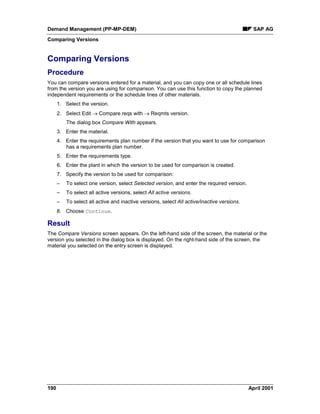 Demand Management (PP-MP-DEM) SAP AG
Comparing Versions
190 April 2001
Comparing Versions
Procedure
You can compare versions entered for a material, and you can copy one or all schedule lines
from the version you are using for comparison. You can use this function to copy the planned
independent requirements or the schedule lines of other materials.
1. Select the version.
2. Select Edit ® Compare reqs with ® Reqmts version.
The dialog box Compare With appears.
3. Enter the material.
4. Enter the requirements plan number if the version that you want to use for comparison
has a requirements plan number.
5. Enter the requirements type.
6. Enter the plant in which the version to be used for comparison is created.
7. Specify the version to be used for comparison:
– To select one version, select Selected version, and enter the required version.
– To select all active versions, select All active versions.
– To select all active and inactive versions, select All active/inactive versions.
8. Choose Continue.
Result
The Compare Versions screen appears. On the left-hand side of the screen, the material or the
version you selected in the dialog box is displayed. On the right-hand side of the screen, the
material you selected on the entry screen is displayed.
 