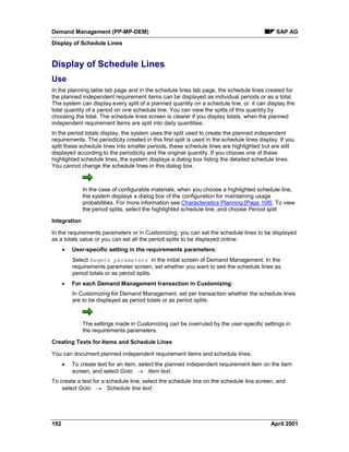 Demand Management (PP-MP-DEM) SAP AG
Display of Schedule Lines
192 April 2001
Display of Schedule Lines
Use
In the planning table tab page and in the schedule lines tab page, the schedule lines created for
the planned independent requirement items can be displayed as individual periods or as a total.
The system can display every split of a planned quantity on a schedule line, or it can display the
total quantity of a period on one schedule line. You can view the splits of this quantity by
choosing the total. The schedule lines screen is clearer if you display totals, when the planned
independent requirement items are split into daily quantities.
In the period totals display, the system uses the split used to create the planned independent
requirements. The periodicity created in this first split is used in the schedule lines display. If you
split these schedule lines into smaller periods, these schedule lines are highlighted but are still
displayed according to the periodicity and the original quantity. If you choose one of these
highlighted schedule lines, the system displays a dialog box listing the detailed schedule lines.
You cannot change the schedule lines in this dialog box.
In the case of configurable materials, when you choose a highlighted schedule line,
the system displays a dialog box of the configuration for maintaining usage
probabilities. For more information see Characteristics Planning [Page 108]. To view
the period splits, select the highlighted schedule line, and choose Period split.
Integration
In the requirements parameters or in Customizing, you can set the schedule lines to be displayed
as a totals value or you can set all the period splits to be displayed online:
· User-specific setting in the requirements parameters:
Select Reqmts parameters in the initial screen of Demand Management. In the
requirements parameter screen, set whether you want to see the schedule lines as
period totals or as period splits.
· For each Demand Management transaction in Customizing:
In Customizing for Demand Management, set per transaction whether the schedule lines
are to be displayed as period totals or as period splits.
The settings made in Customizing can be overruled by the user-specific settings in
the requirements parameters.
Creating Texts for Items and Schedule Lines
You can document planned independent requirement items and schedule lines.
· To create text for an item, select the planned independent requirement item on the item
screen, and select Goto ® Item text.
To create a text for a schedule line, select the schedule line on the schedule line screen, and
select Goto ® Schedule line text.
 