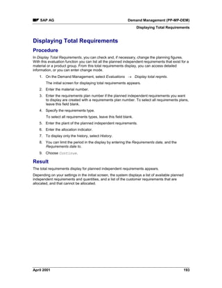 SAP AG Demand Management (PP-MP-DEM)
Displaying Total Requirements
April 2001 193
Displaying Total Requirements
Procedure
In Display Total Requirements, you can check and, if necessary, change the planning figures.
With this evaluation function you can list all the planned independent requirements that exist for a
material or a product group. From this total requirements display, you can access detailed
information, or you can enter change mode.
1. On the Demand Management, select Evaluations ® Display total reqmts.
The initial screen for displaying total requirements appears.
2. Enter the material number.
3. Enter the requirements plan number if the planned independent requirements you want
to display are created with a requirements plan number. To select all requirements plans,
leave this field blank.
4. Specify the requirements type.
To select all requirements types, leave this field blank.
5. Enter the plant of the planned independent requirements.
6. Enter the allocation indicator.
7. To display only the history, select History.
8. You can limit the period in the display by entering the Requirements date, and the
Requirements date to.
9. Choose Continue.
Result
The total requirements display for planned independent requirements appears.
Depending on your settings in the initial screen, the system displays a list of available planned
independent requirements and quantities, and a list of the customer requirements that are
allocated, and that cannot be allocated.
 
