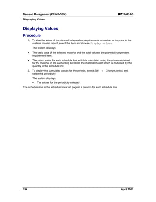 Demand Management (PP-MP-DEM) SAP AG
Displaying Values
194 April 2001
Displaying Values
Procedure
1. To view the value of the planned independent requirements in relation to the price in the
material master record, select the item and choose Display values.
The system displays:
· The basic data of the selected material and the total value of the planned independent
requirement item.
· The period value for each schedule line, which is calculated using the price maintained
for the material in the accounting screen of the material master which is multiplied by the
quantity in the schedule line.
2. To display the cumulated values for the periods, select Edit ® Change period, and
select the periodicity.
The system displays:
· The values for the periodicity selected
The schedule line in the schedule lines tab page in a column for each schedule line
 