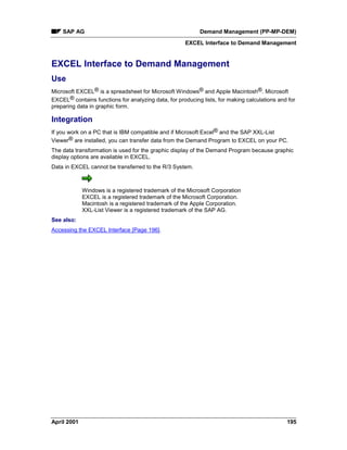 SAP AG Demand Management (PP-MP-DEM)
EXCEL Interface to Demand Management
April 2001 195
EXCEL Interface to Demand Management
Use
Microsoft EXCEL® is a spreadsheet for Microsoft Windows® and Apple Macintosh®. Microsoft
EXCEL® contains functions for analyzing data, for producing lists, for making calculations and for
preparing data in graphic form.
Integration
If you work on a PC that is IBM compatible and if Microsoft Excel® and the SAP XXL-List
Viewer® are installed, you can transfer data from the Demand Program to EXCEL on your PC.
The data transformation is used for the graphic display of the Demand Program because graphic
display options are available in EXCEL.
Data in EXCEL cannot be transferred to the R/3 System.
Windows is a registered trademark of the Microsoft Corporation
EXCEL is a registered trademark of the Microsoft Corporation.
Macintosh is a registered trademark of the Apple Corporation.
XXL-List Viewer is a registered trademark of the SAP AG.
See also:
Accessing the EXCEL Interface [Page 196].
 