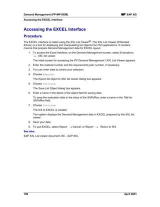 Demand Management (PP-MP-DEM) SAP AG
Accessing the EXCEL Interface
196 April 2001
Accessing the EXCEL Interface
Procedure
The EXCEL interface is called using the XXL List Viewer®. The XXL List Viewer (EXtended
EXceL) is a tool for displaying and manipulating list objects from R/3 applications. It contains
macros that prepare Demand Management data for EXCEL layout.
1. To access the Excel interface, on the Demand Management screen, select Evaluations
® XXL list viewer.
The initial screen for accessing the PP Demand Management / XXL List Viewer appears.
2. Enter the material number and the requirements plan number, if necessary.
3. You can enter data to control your selection:
4. Choose Execute.
The Export list object to XXL list viewer dialog box appears.
5. Choose Continue.
The Save List Object dialog box appears.
6. Enter a name in the Name of list object field for saving data.
To save the evaluation data in the inbox of the SAPoffice, enter a name in the Title for
SAPoffice field.
7. Choose Continue.
The link to EXCEL is created.
The system displays the Demand Management data in EXCEL prepared by the XXL list
viewer.
8. Save your data.
9. To quit EXCEL, select Report ® Cancel, or Report ® Return to R/3.
See also:
SAP XXL List viewer document, BC - SAP XXL.
 